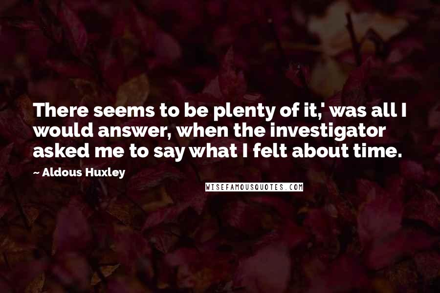 Aldous Huxley Quotes: There seems to be plenty of it,' was all I would answer, when the investigator asked me to say what I felt about time.