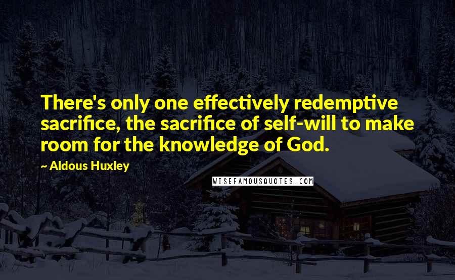 Aldous Huxley Quotes: There's only one effectively redemptive sacrifice, the sacrifice of self-will to make room for the knowledge of God.