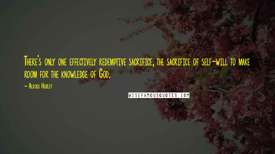 Aldous Huxley Quotes: There's only one effectively redemptive sacrifice, the sacrifice of self-will to make room for the knowledge of God.