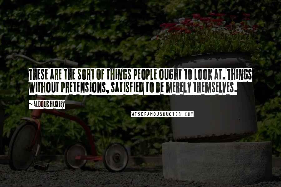 Aldous Huxley Quotes: These are the sort of things people ought to look at. Things without pretensions, satisfied to be merely themselves.