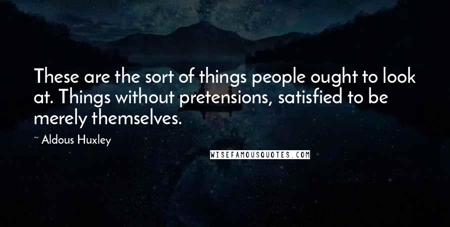 Aldous Huxley Quotes: These are the sort of things people ought to look at. Things without pretensions, satisfied to be merely themselves.