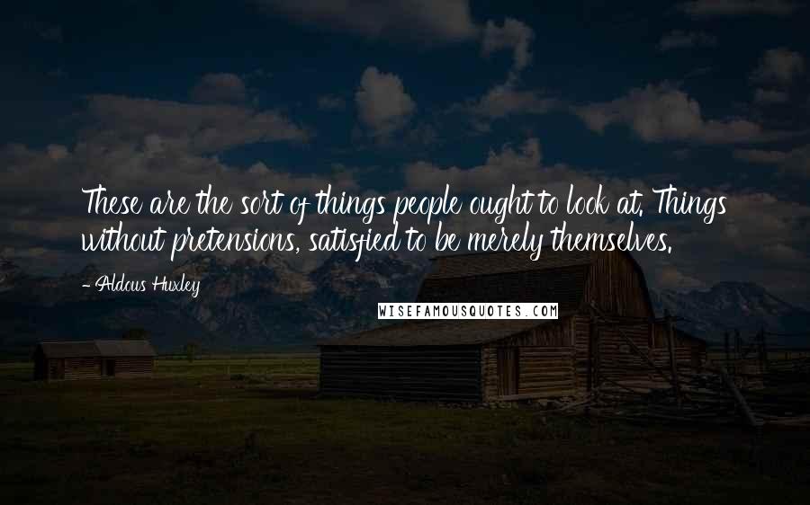 Aldous Huxley Quotes: These are the sort of things people ought to look at. Things without pretensions, satisfied to be merely themselves.