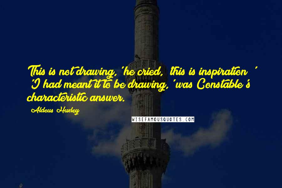 Aldous Huxley Quotes: This is not drawing,' he cried, 'this is inspiration!' 'I had meant it to be drawing,' was Constable's characteristic answer.