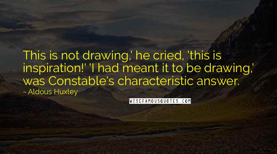Aldous Huxley Quotes: This is not drawing,' he cried, 'this is inspiration!' 'I had meant it to be drawing,' was Constable's characteristic answer.