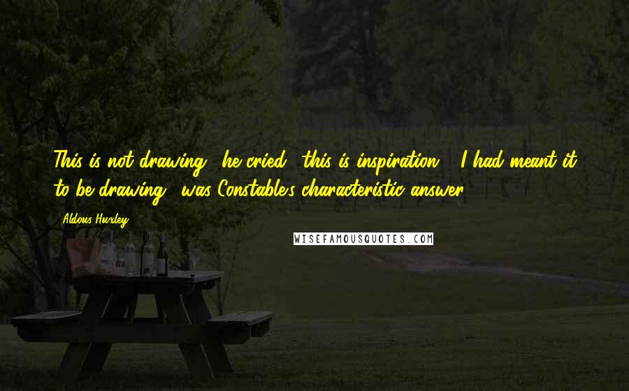 Aldous Huxley Quotes: This is not drawing,' he cried, 'this is inspiration!' 'I had meant it to be drawing,' was Constable's characteristic answer.