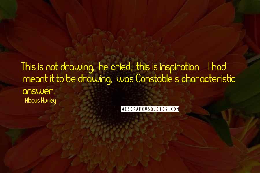 Aldous Huxley Quotes: This is not drawing,' he cried, 'this is inspiration!' 'I had meant it to be drawing,' was Constable's characteristic answer.