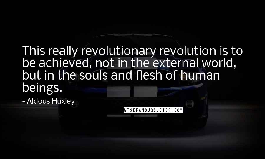 Aldous Huxley Quotes: This really revolutionary revolution is to be achieved, not in the external world, but in the souls and flesh of human beings.