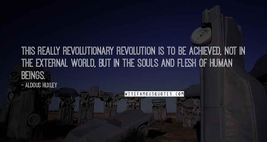 Aldous Huxley Quotes: This really revolutionary revolution is to be achieved, not in the external world, but in the souls and flesh of human beings.
