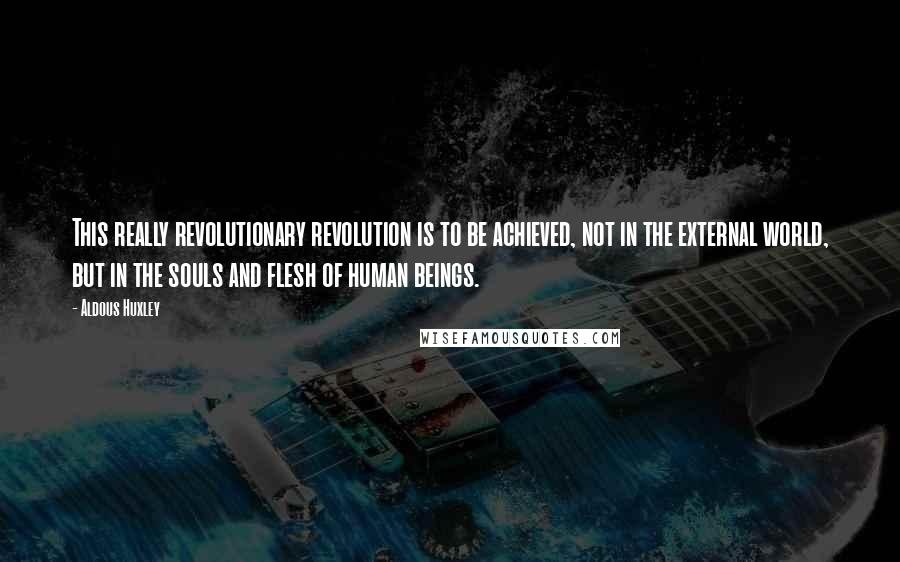 Aldous Huxley Quotes: This really revolutionary revolution is to be achieved, not in the external world, but in the souls and flesh of human beings.