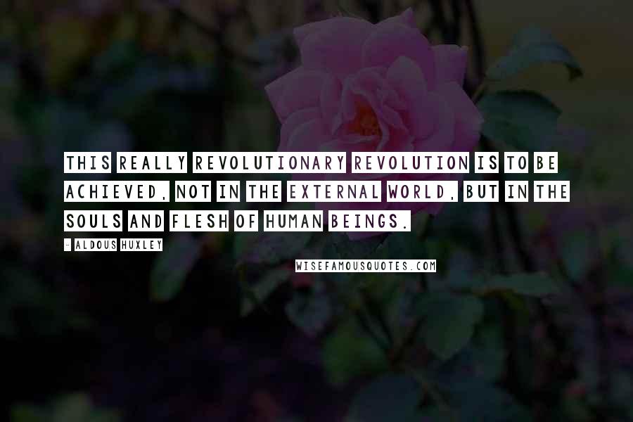 Aldous Huxley Quotes: This really revolutionary revolution is to be achieved, not in the external world, but in the souls and flesh of human beings.