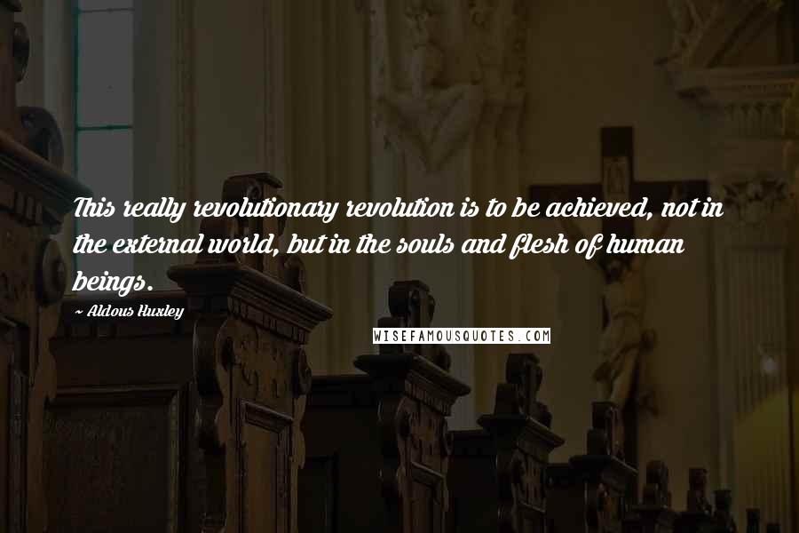 Aldous Huxley Quotes: This really revolutionary revolution is to be achieved, not in the external world, but in the souls and flesh of human beings.