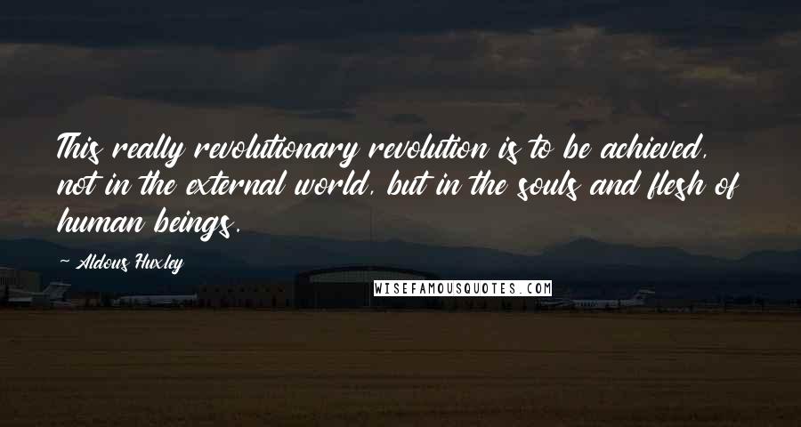 Aldous Huxley Quotes: This really revolutionary revolution is to be achieved, not in the external world, but in the souls and flesh of human beings.