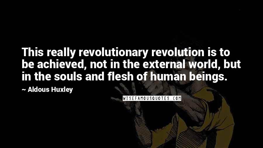 Aldous Huxley Quotes: This really revolutionary revolution is to be achieved, not in the external world, but in the souls and flesh of human beings.