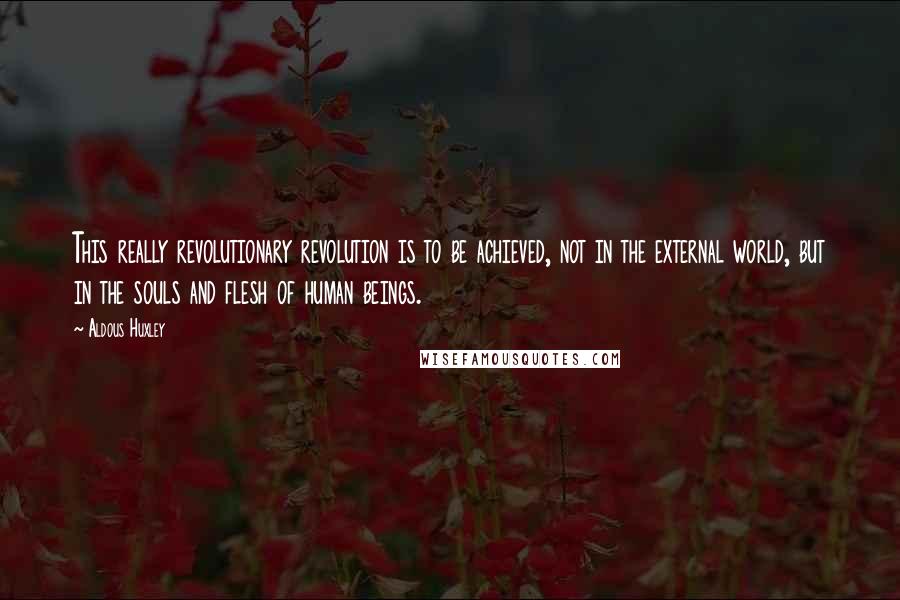 Aldous Huxley Quotes: This really revolutionary revolution is to be achieved, not in the external world, but in the souls and flesh of human beings.