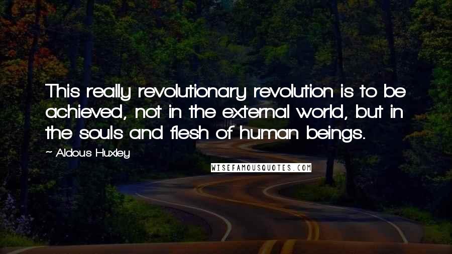 Aldous Huxley Quotes: This really revolutionary revolution is to be achieved, not in the external world, but in the souls and flesh of human beings.