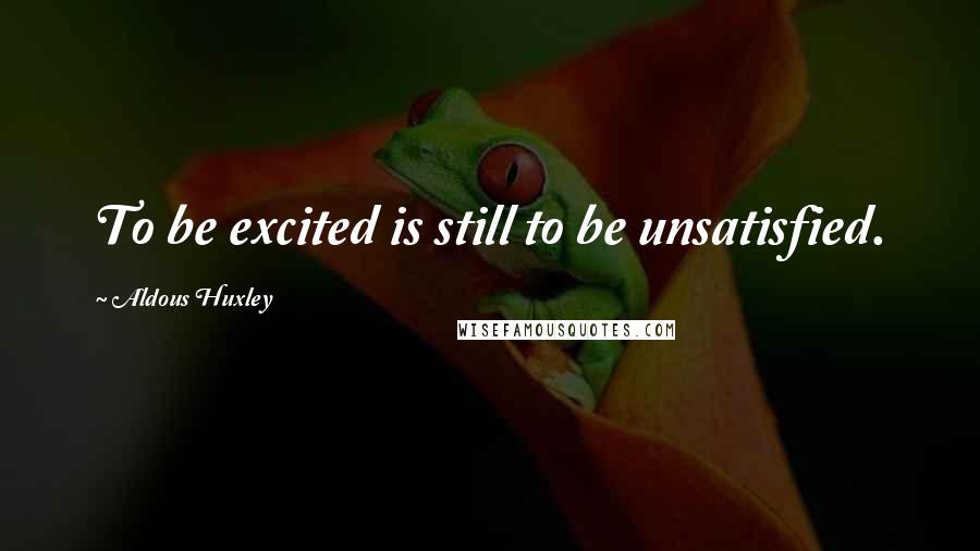 Aldous Huxley Quotes: To be excited is still to be unsatisfied.