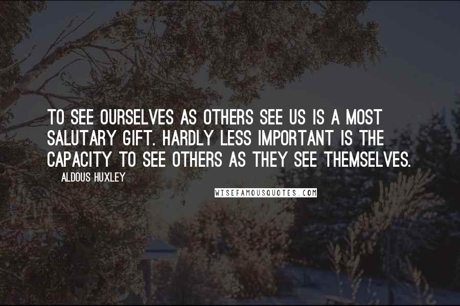 Aldous Huxley Quotes: To see ourselves as others see us is a most salutary gift. Hardly less important is the capacity to see others as they see themselves.