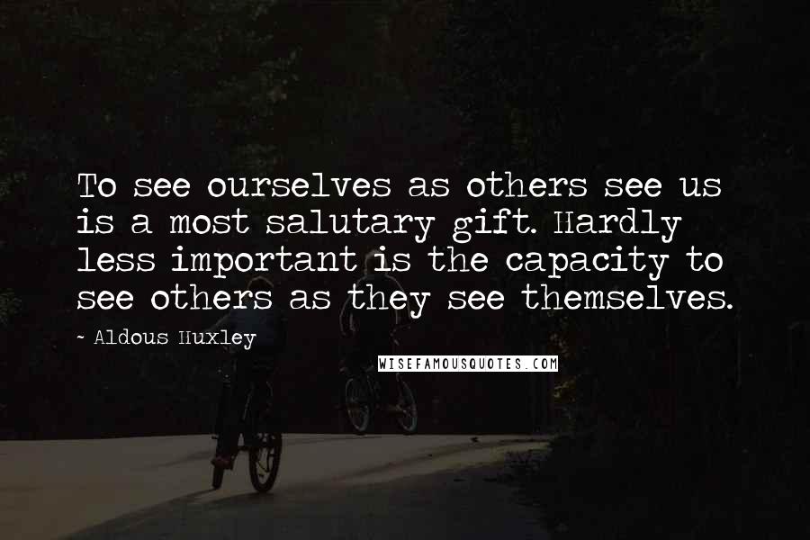 Aldous Huxley Quotes: To see ourselves as others see us is a most salutary gift. Hardly less important is the capacity to see others as they see themselves.