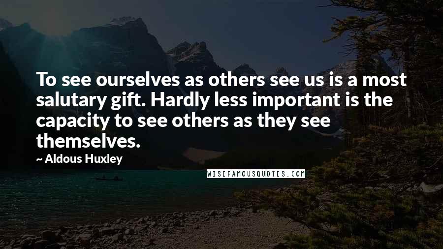 Aldous Huxley Quotes: To see ourselves as others see us is a most salutary gift. Hardly less important is the capacity to see others as they see themselves.