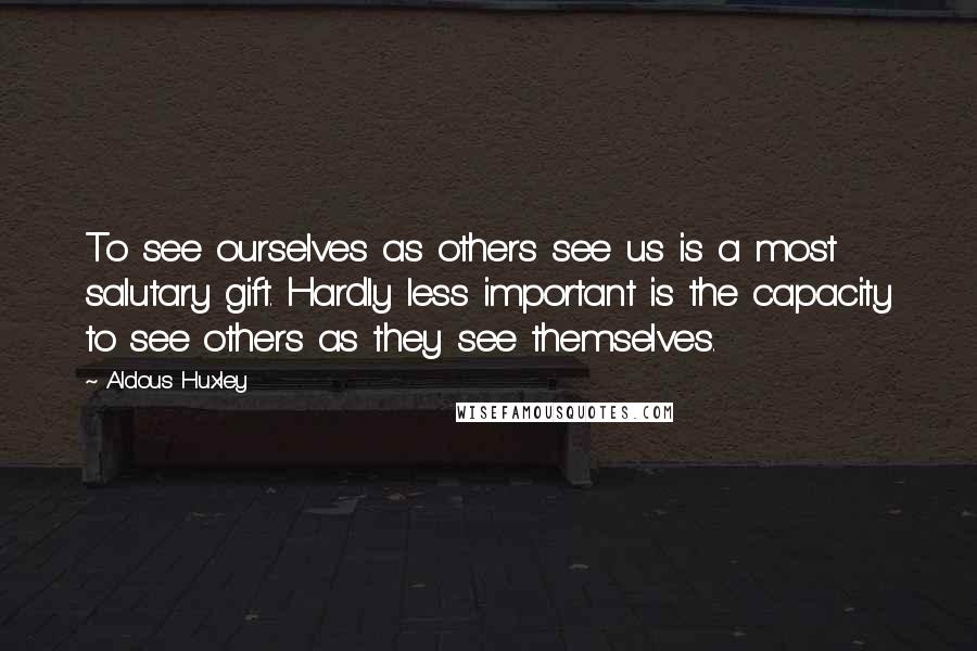Aldous Huxley Quotes: To see ourselves as others see us is a most salutary gift. Hardly less important is the capacity to see others as they see themselves.