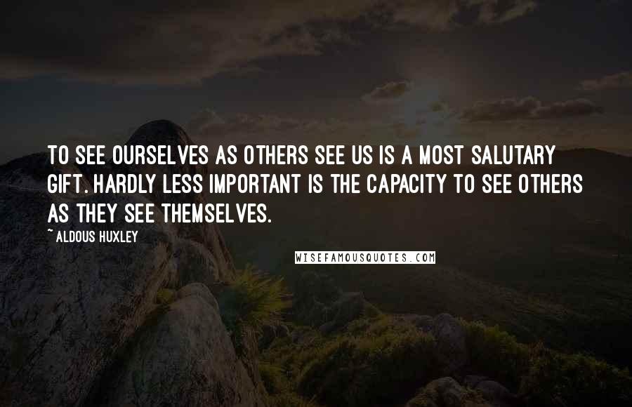 Aldous Huxley Quotes: To see ourselves as others see us is a most salutary gift. Hardly less important is the capacity to see others as they see themselves.