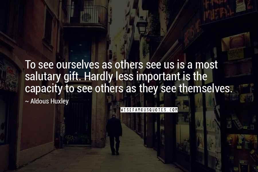 Aldous Huxley Quotes: To see ourselves as others see us is a most salutary gift. Hardly less important is the capacity to see others as they see themselves.