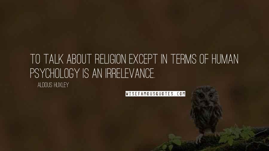 Aldous Huxley Quotes: To talk about religion except in terms of human psychology is an irrelevance.