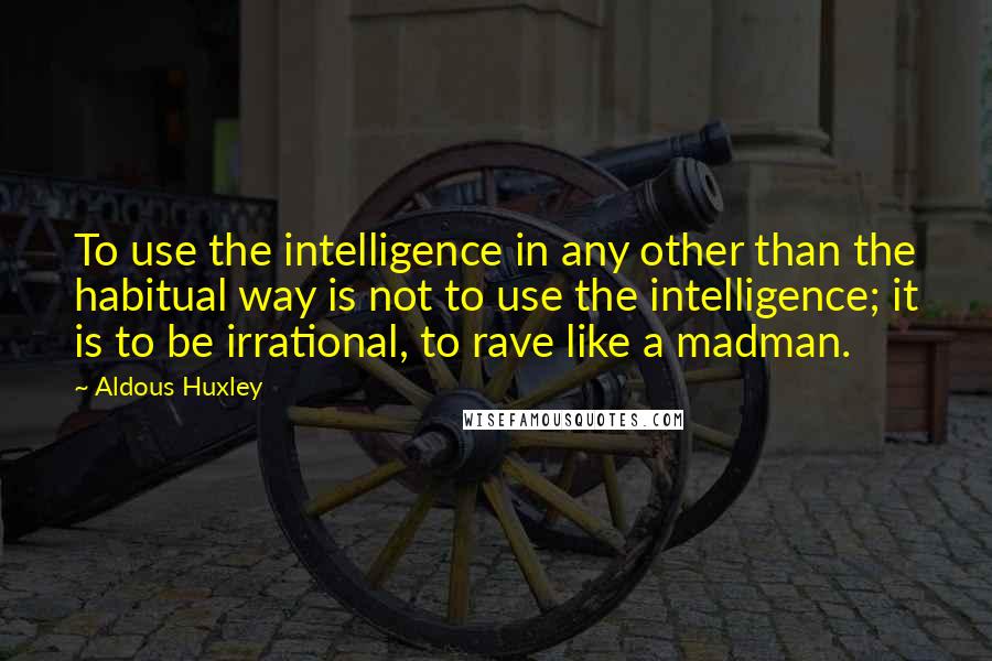 Aldous Huxley Quotes: To use the intelligence in any other than the habitual way is not to use the intelligence; it is to be irrational, to rave like a madman.