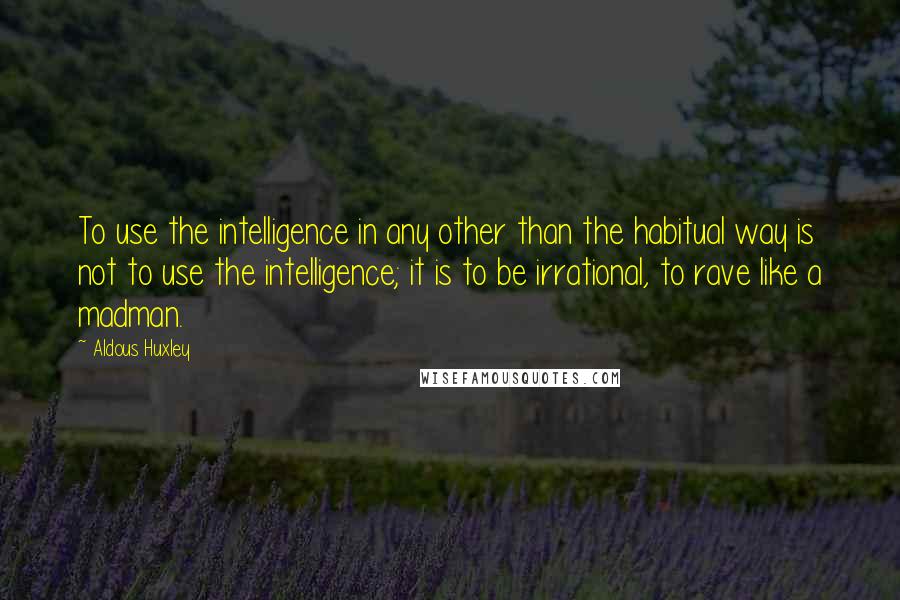 Aldous Huxley Quotes: To use the intelligence in any other than the habitual way is not to use the intelligence; it is to be irrational, to rave like a madman.