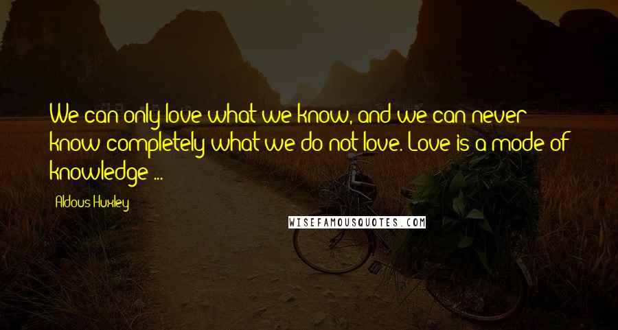 Aldous Huxley Quotes: We can only love what we know, and we can never know completely what we do not love. Love is a mode of knowledge ...