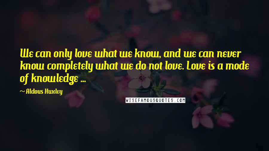 Aldous Huxley Quotes: We can only love what we know, and we can never know completely what we do not love. Love is a mode of knowledge ...