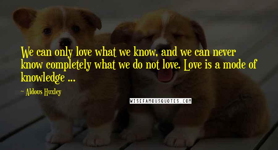 Aldous Huxley Quotes: We can only love what we know, and we can never know completely what we do not love. Love is a mode of knowledge ...