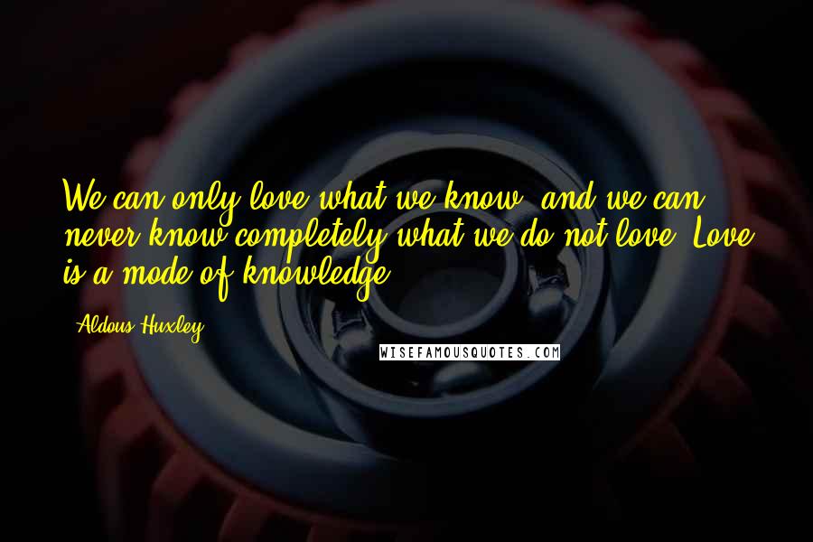 Aldous Huxley Quotes: We can only love what we know, and we can never know completely what we do not love. Love is a mode of knowledge ...