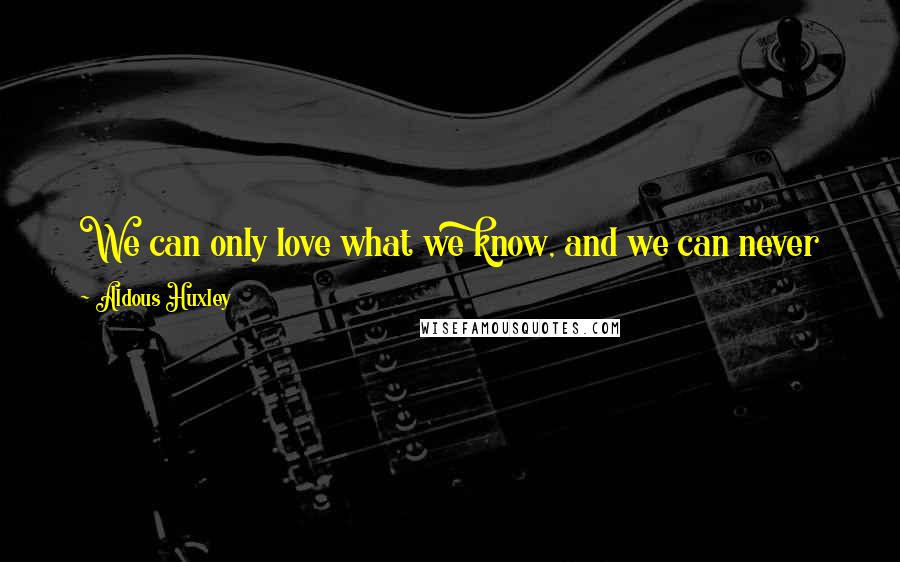 Aldous Huxley Quotes: We can only love what we know, and we can never know completely what we do not love. Love is a mode of knowledge ...