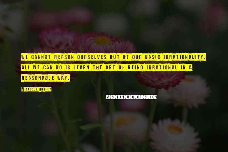 Aldous Huxley Quotes: We cannot reason ourselves out of our basic irrationality. All we can do is learn the art of being irrational in a reasonable way.