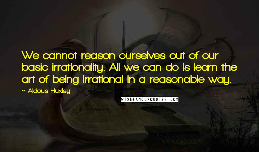 Aldous Huxley Quotes: We cannot reason ourselves out of our basic irrationality. All we can do is learn the art of being irrational in a reasonable way.