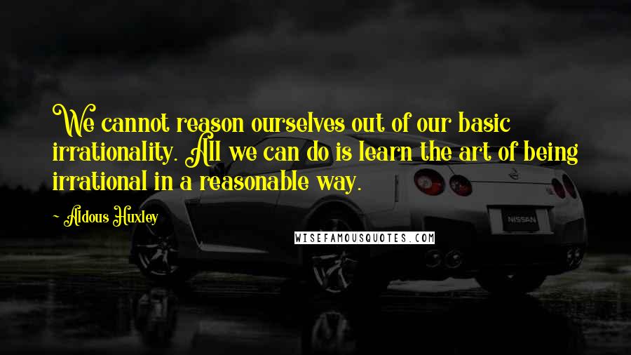 Aldous Huxley Quotes: We cannot reason ourselves out of our basic irrationality. All we can do is learn the art of being irrational in a reasonable way.