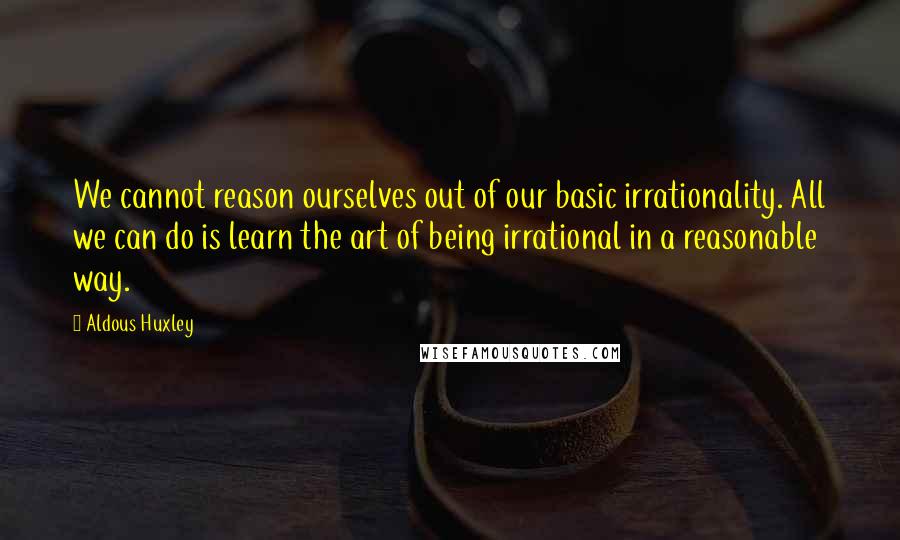 Aldous Huxley Quotes: We cannot reason ourselves out of our basic irrationality. All we can do is learn the art of being irrational in a reasonable way.