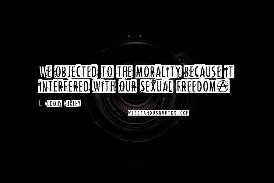 Aldous Huxley Quotes: We objected to the morality because it interfered with our sexual freedom.