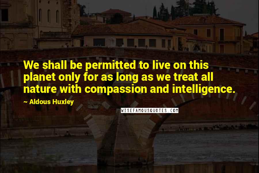 Aldous Huxley Quotes: We shall be permitted to live on this planet only for as long as we treat all nature with compassion and intelligence.