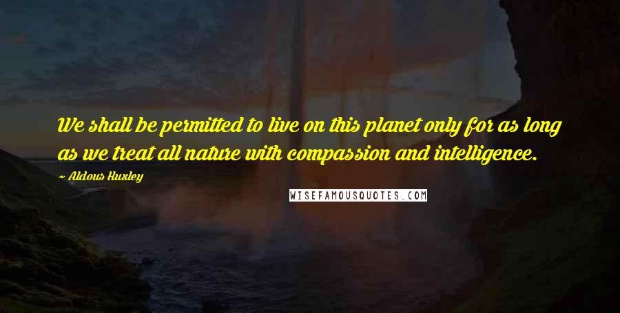 Aldous Huxley Quotes: We shall be permitted to live on this planet only for as long as we treat all nature with compassion and intelligence.