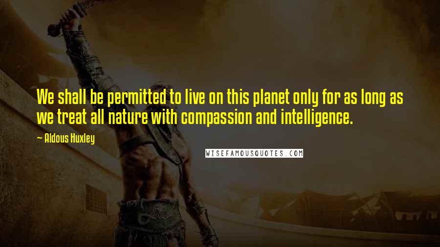 Aldous Huxley Quotes: We shall be permitted to live on this planet only for as long as we treat all nature with compassion and intelligence.