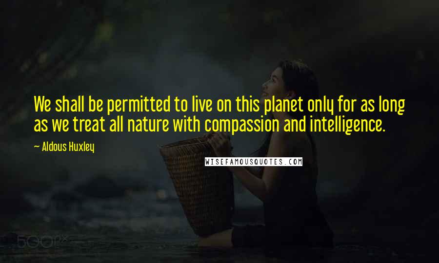 Aldous Huxley Quotes: We shall be permitted to live on this planet only for as long as we treat all nature with compassion and intelligence.