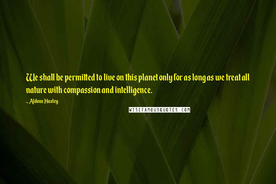 Aldous Huxley Quotes: We shall be permitted to live on this planet only for as long as we treat all nature with compassion and intelligence.