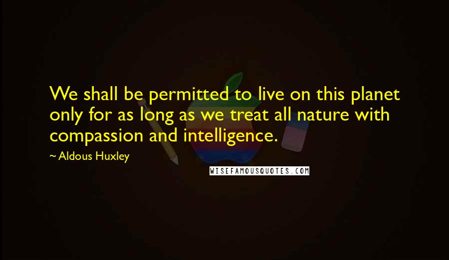 Aldous Huxley Quotes: We shall be permitted to live on this planet only for as long as we treat all nature with compassion and intelligence.