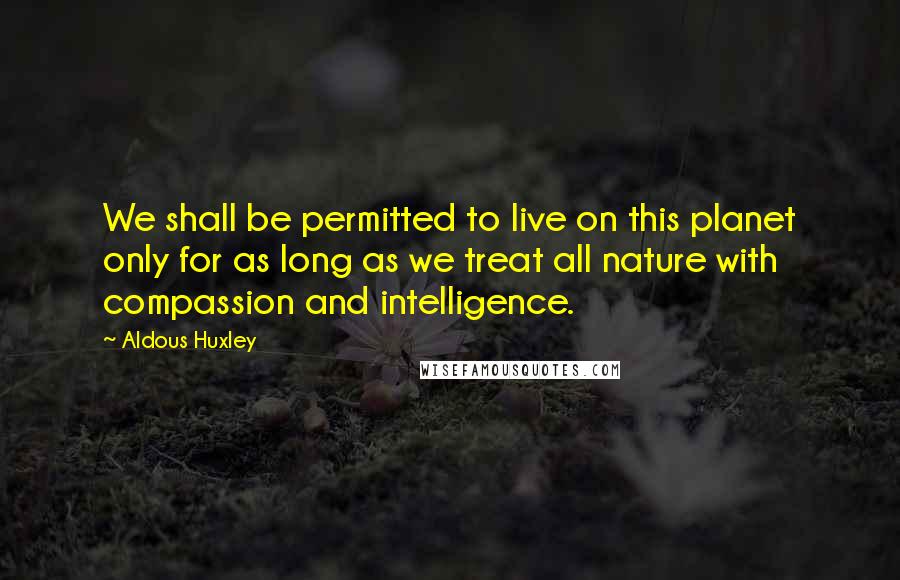 Aldous Huxley Quotes: We shall be permitted to live on this planet only for as long as we treat all nature with compassion and intelligence.