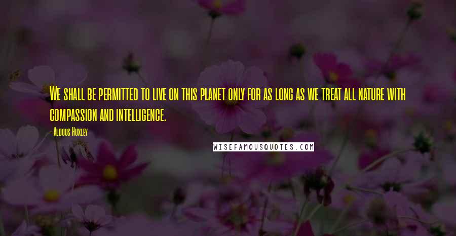 Aldous Huxley Quotes: We shall be permitted to live on this planet only for as long as we treat all nature with compassion and intelligence.