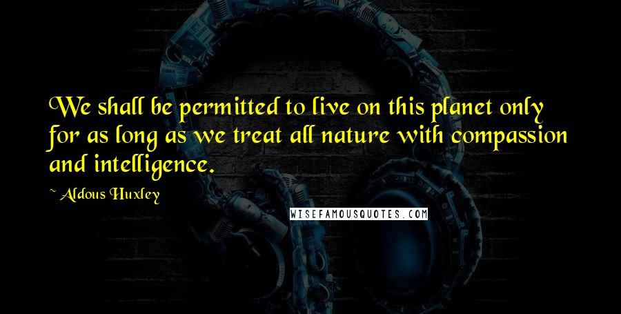 Aldous Huxley Quotes: We shall be permitted to live on this planet only for as long as we treat all nature with compassion and intelligence.