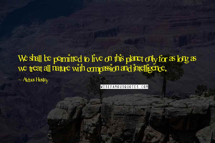 Aldous Huxley Quotes: We shall be permitted to live on this planet only for as long as we treat all nature with compassion and intelligence.