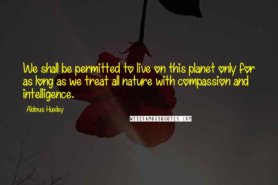 Aldous Huxley Quotes: We shall be permitted to live on this planet only for as long as we treat all nature with compassion and intelligence.